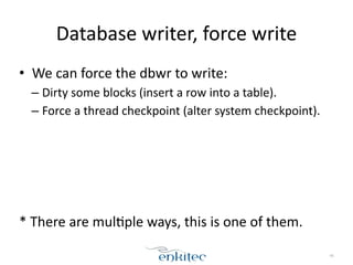 Database 
writer, 
force 
write 
• We 
can 
force 
the 
dbwr 
to 
write: 
– Dirty 
some 
blocks 
(insert 
a 
row 
into 
a 
table). 
– Force 
a 
thread 
checkpoint 
(alter 
system 
checkpoint). 
! 
! 
! 
! 
! 
* 
There 
are 
mul[ple 
ways, 
this 
is 
one 
of 
them. 
46 
 