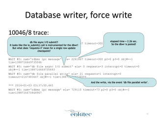 Database 
writer, 
force 
write 
10046/8 
trace: 
*** 2014-01-03 03:37:47.473 
WAIT #0: nam='rdbms ipc message' ela= 3000957 timeout=300 p2=0 p3=0 obj#=-1 
tim=1388716667473024 
! 
*** 2014-01-03 03:37:49.735 
WAIT #0: nam='rdbms ipc message' ela= 2261867 timeout=300 p2=0 p3=0 obj#=-1 
tim=1388716669735046 
WAIT #0: nam='db file async I/O submit' ela= 0 requests=3 interrupt=0 timeout=0 
obj#=-1 tim=1388716669735493 
WAIT #0: nam='db file parallel write' ela= 21 requests=1 interrupt=0 
timeout=2147483647 obj#=-1 tim=1388716669735566 
! 
*** 2014-01-03 03:37:50.465 
WAIT #0: nam='rdbms ipc message' ela= 729110 timeout=73 p2=0 p3=0 obj#=-1 
tim=1388716670464967 
47 
elapsed time = 2.26 sec. 
So the dbwr is posted! 
db file async I/O submit?! 
It looks like the io_submit() call is instrumented for the dbwr! 
But what does ‘requests=3’ mean for a single row update 
checkpoint? 
And the write, via the event ‘db file parallel write’. 
 