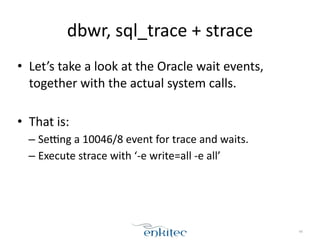 dbwr, 
sql_trace 
+ 
strace 
• Let’s 
take 
a 
look 
at 
the 
Oracle 
wait 
events, 
together 
with 
the 
actual 
system 
calls. 
! 
• That 
is: 
– Segng 
a 
10046/8 
event 
for 
trace 
and 
waits. 
– Execute 
strace 
with 
‘-­‐e 
write=all 
-­‐e 
all’ 
48 
 