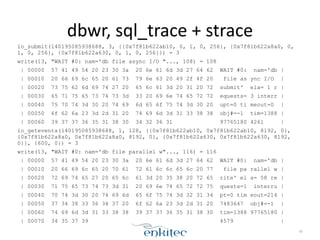 dbwr, 
sql_trace 
+ 
strace 
io_submit(140195085938688, 3, {{0x7f81b622ab10, 0, 1, 0, 256}, {0x7f81b622a8a0, 0, 
1, 0, 256}, {0x7f81b622a630, 0, 1, 0, 256}}) = 3 
write(13, "WAIT #0: nam='db file async I/O "..., 108) = 108 
| 00000 57 41 49 54 20 23 30 3a 20 6e 61 6d 3d 27 64 62 WAIT #0: nam='db | 
| 00010 20 66 69 6c 65 20 61 73 79 6e 63 20 49 2f 4f 20 file as ync I/O | 
| 00020 73 75 62 6d 69 74 27 20 65 6c 61 3d 20 31 20 72 submit' ela= 1 r | 
| 00030 65 71 75 65 73 74 73 3d 33 20 69 6e 74 65 72 72 equests= 3 interr | 
| 00040 75 70 74 3d 30 20 74 69 6d 65 6f 75 74 3d 30 20 upt=0 ti meout=0 | 
| 00050 6f 62 6a 23 3d 2d 31 20 74 69 6d 3d 31 33 38 38 obj#=-1 tim=1388 | 
| 00060 39 37 37 36 35 31 38 30 34 32 36 31 97765180 4261 | 
io_getevents(140195085938688, 1, 128, {{0x7f81b622ab10, 0x7f81b622ab10, 8192, 0}, 
{0x7f81b622a8a0, 0x7f81b622a8a0, 8192, 0}, {0x7f81b622a630, 0x7f81b622a630, 8192, 
0}}, {600, 0}) = 3 
write(13, "WAIT #0: nam='db file parallel w"..., 116) = 116 
| 00000 57 41 49 54 20 23 30 3a 20 6e 61 6d 3d 27 64 62 WAIT #0: nam='db | 
| 00010 20 66 69 6c 65 20 70 61 72 61 6c 6c 65 6c 20 77 file pa rallel w | 
| 00020 72 69 74 65 27 20 65 6c 61 3d 20 35 38 20 72 65 rite' el a= 58 re | 
| 00030 71 75 65 73 74 73 3d 31 20 69 6e 74 65 72 72 75 quests=1 interru | 
| 00040 70 74 3d 30 20 74 69 6d 65 6f 75 74 3d 32 31 34 pt=0 tim eout=214 | 
| 00050 37 34 38 33 36 34 37 20 6f 62 6a 23 3d 2d 31 20 7483647 obj#=-1 | 
| 00060 74 69 6d 3d 31 33 38 38 39 37 37 36 35 31 38 30 tim=1388 97765180 | 
| 00070 34 35 37 39 4579 | 
49 
 