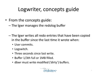Logwriter, 
concepts 
guide 
• From 
the 
concepts 
guide: 
– The 
lgwr 
manages 
the 
redolog 
buffer 
! 
– The 
lgwr 
writes 
all 
redo 
entries 
that 
have 
been 
copied 
in 
the 
buffer 
since 
the 
last 
[me 
it 
wrote 
when: 
• User 
commits. 
• Logswitch. 
• Three 
seconds 
since 
last 
write. 
• Buffer 
1/3th 
full 
or 
1MB 
filled. 
• dbwr 
must 
write 
modified 
(‘dirty’) 
buffers. 
5 
 