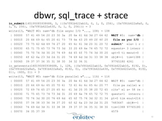 dbwr, 
sql_trace 
+ 
strace 
io_submit(140195085938688, 3, {{0x7f81b622ab10, 0, 1, 0, 256}, {0x7f81b622a8a0, 0, 
1, 0, 256}, {0x7f81b622a630, 0, 1, 0, 256}}) = 3 
write(13, "WAIT #0: nam='db file async I/O "..., 108) = 108 
| 00000 57 41 49 54 20 23 30 3a 20 6e 61 6d 3d 27 64 62 WAIT #0: nam='db | 
| 00010 20 66 69 6c 65 20 61 73 79 6e 63 20 49 2f 4f 20 file as ync I/O | 
| 00020 73 75 62 6d 69 74 27 20 65 6c 61 3d 20 31 20 72 submit' ela= 1 r | 
| 00030 65 71 75 65 73 74 73 3d 33 20 69 6e 74 65 72 72 equests= 3 interr | 
| 00040 75 70 74 3d 30 20 74 69 6d 65 6f 75 74 3d 30 20 upt=0 ti meout=0 | 
| 00050 6f 62 6a 23 3d 2d 31 20 74 69 6d 3d 31 33 38 38 obj#=-1 tim=1388 | 
| 00060 39 37 37 36 35 31 38 30 34 32 36 31 97765180 4261 | 
io_getevents(140195085938688, 1, 128, {{0x7f81b622ab10, 0x7f81b622ab10, 8192, 0}, 
{0x7f81b622a8a0, 0x7f81b622a8a0, 8192, 0}, {0x7f81b622a630, 0x7f81b622a630, 8192, 
0}}, {600, 0}) = 3 
write(13, "WAIT #0: nam='db file parallel w"..., 116) = 116 
| 00000 57 41 49 54 20 23 30 3a 20 6e 61 6d 3d 27 64 62 WAIT #0: nam='db | 
| 00010 20 66 69 6c 65 20 70 61 72 61 6c 6c 65 6c 20 77 file pa rallel w | 
| 00020 72 69 74 65 27 20 65 6c 61 3d 20 35 38 20 72 65 rite' el a= 58 re | 
| 00030 71 75 65 73 74 73 3d 31 20 69 6e 74 65 72 72 75 quests=1 interru | 
| 00040 70 74 3d 30 20 74 69 6d 65 6f 75 74 3d 32 31 34 pt=0 tim eout=214 | 
| 00050 37 34 38 33 36 34 37 20 6f 62 6a 23 3d 2d 31 20 7483647 obj#=-1 | 
| 00060 74 69 6d 3d 31 33 38 38 39 37 37 36 35 31 38 30 tim=1388 97765180 | 
| 00070 34 35 37 39 4579 | 
50 
 