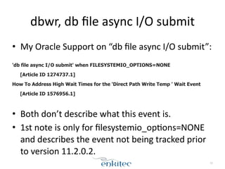 dbwr, 
db 
file 
async 
I/O 
submit 
• My 
Oracle 
Support 
on 
“db 
file 
async 
I/O 
submit”: 
! 
'db file async I/O submit' when FILESYSTEMIO_OPTIONS=NONE 
[Article ID 1274737.1] 
How To Address High Wait Times for the 'Direct Path Write Temp ' Wait Event 
[Article ID 1576956.1] 
! 
• Both 
don’t 
describe 
what 
this 
event 
is. 
• 1st 
note 
is 
only 
for 
filesystemio_op;ons=NONE 
and 
describes 
the 
event 
not 
being 
tracked 
prior 
to 
version 
11.2.0.2. 
53 
 
