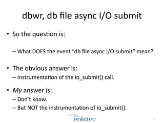 dbwr, 
db 
file 
async 
I/O 
submit 
• So 
the 
ques;on 
is: 
! 
– What 
DOES 
the 
event 
“db 
file 
async 
I/O 
submit” 
mean? 
! 
54 
• The 
obvious 
answer 
is: 
– Instrumenta;on 
of 
the 
io_submit() 
call. 
• My 
answer 
is: 
– Don’t 
know. 
– But 
NOT 
the 
instrumenta;on 
of 
io_submit(). 
 
