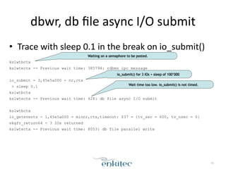 dbwr, 
db 
file 
async 
I/O 
submit 
• Trace 
with 
sleep 
0.1 
in 
the 
break 
on 
io_submit() 
! 
kslwtbctx 
kslwtectx -- Previous wait time: 385794: rdbms ipc message 
! 
io_submit - 3,45e5a000 - nr,ctx 
> sleep 0.1 
kslwtbctx 
kslwtectx -- Previous wait time: 428: db file async I/O submit 
! 
kslwtbctx 
io_getevents - 1,45e5a000 - minnr,ctx,timeout: $37 = {tv_sec = 600, tv_nsec = 0} 
skgfr_return64 - 3 IOs returned 
kslwtectx -- Previous wait time: 8053: db file parallel write 
56 
Waiting on a semaphore to be posted. 
io_submit() for 3 IOs + sleep of 100’000 
Wait time too low. io_submit() is not timed. 
 