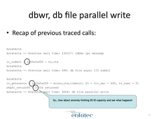 dbwr, 
db 
file 
parallel 
write 
• Recap 
of 
previous 
traced 
calls: 
! 
kslwtbctx 
kslwtectx -- Previous wait time: 236317: rdbms ipc message 
! 
io_submit - 3,45e5a000 - nr,ctx 
kslwtbctx 
kslwtectx -- Previous wait time: 688: db file async I/O submit 
! 
kslwtbctx 
io_getevents - 1,45e5a000 - minnr,ctx,timeout: $3 = {tv_sec = 600, tv_nsec = 0} 
skgfr_return64 - 3 IOs returned 
kslwtectx -- Previous wait time: 9604: db file parallel write 
59 
So….how about severely limiting OS IO capacity and see what happens? 
 