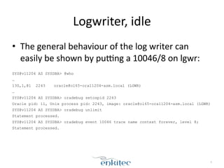 Logwriter, 
idle 
• The 
general 
behaviour 
of 
the 
log 
writer 
can 
easily 
be 
shown 
by 
pugng 
a 
10046/8 
on 
lgwr: 
! 
SYS@v11204 AS SYSDBA> @who 
… 
130,1,@1 2243 oracle@ol65-ora11204-asm.local (LGWR) 
… 
SYS@v11204 AS SYSDBA> oradebug setospid 2243 
Oracle pid: 11, Unix process pid: 2243, image: oracle@ol65-ora11204-asm.local (LGWR) 
SYS@v11204 AS SYSDBA> oradebug unlimit 
Statement processed. 
SYS@v11204 AS SYSDBA> oradebug event 10046 trace name context forever, level 8; 
Statement processed. 
6 
 