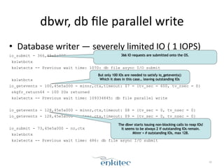 dbwr, 
db 
file 
parallel 
write 
• Database 
writer 
— 
severely 
limited 
IO 
( 
1 
IOPS) 
io_submit - 366,45e5a000 - nr,ctx 
kslwtbctx 
kslwtectx -- Previous wait time: 1070: db file async I/O submit 
! 
kslwtbctx 
io_getevents - 100,45e5a000 - minnr,ctx,timeout: $7 = {tv_sec = 600, tv_nsec = 0} 
skgfr_return64 - 100 IOs returned 
kslwtectx -- Previous wait time: 109334845: db file parallel write 
! 
io_getevents - 128,45e5a000 - minnr,ctx,timeout: $8 = {tv_sec = 0, tv_nsec = 0} 
io_getevents - 128,45e5a000 - minnr,ctx,timeout: $9 = {tv_sec = 0, tv_nsec = 0} 
! 
io_submit - 73,45e5a000 - nr,ctx 
kslwtbctx 
kslwtectx -- Previous wait time: 486: db file async I/O submit 
60 
366 IO requests are submitted onto the OS. 
But only 100 IOs are needed to satisfy io_getevents() 
Which it does in this case… leaving outstanding IOs 
The dbwr starts issuing non-blocking calls to reap IOs! 
It seems to be always 2 if outstanding IOs remain. 
Minnr = # outstanding IOs, max 128. 
 