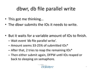 dbwr, 
db 
file 
parallel 
write 
• This 
got 
me 
thinking… 
• The 
dbwr 
submits 
the 
IOs 
it 
needs 
to 
write. 
! 
• But 
it 
waits 
for 
a 
variable 
amount 
of 
IOs 
to 
finish. 
– Wait 
event 
‘db 
file 
parallel 
write’. 
– Amount 
seems 
33-­‐25% 
of 
submifed 
IOs* 
– Aher 
that, 
2 
tries 
to 
reap 
the 
remaining 
IOs* 
– Then 
either 
submit 
again, 
DFPW 
un;l 
IOs 
reaped 
or 
back 
to 
sleeping 
on 
semaphore. 
61 
 