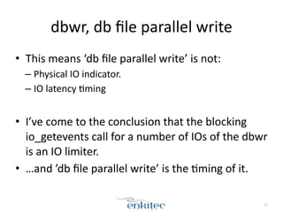 dbwr, 
db 
file 
parallel 
write 
• This 
means 
‘db 
file 
parallel 
write’ 
is 
not: 
– Physical 
IO 
indicator. 
– IO 
latency 
;ming 
! 
• I’ve 
come 
to 
the 
conclusion 
that 
the 
blocking 
io_getevents 
call 
for 
a 
number 
of 
IOs 
of 
the 
dbwr 
is 
an 
IO 
limiter. 
• …and 
’db 
file 
parallel 
write’ 
is 
the 
;ming 
of 
it. 
62 
 