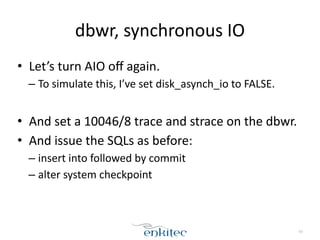 dbwr, 
synchronous 
IO 
• Let’s 
turn 
AIO 
off 
again. 
– To 
simulate 
this, 
I’ve 
set 
disk_asynch_io 
to 
FALSE. 
! 
• And 
set 
a 
10046/8 
trace 
and 
strace 
on 
the 
dbwr. 
• And 
issue 
the 
SQLs 
as 
before: 
– insert 
into 
followed 
by 
commit 
– alter 
system 
checkpoint 
63 
 
