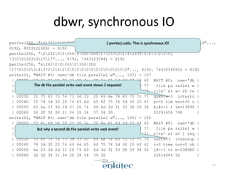 dbwr, 
synchronous 
IO 
pwrite(256, "62420020726100hG1700020063R001000009U10[G170"..., 
8192, 8053121024) = 8192 
pwrite(256, "22420024603000hG1700014220T0030r0j 
30020301717"..., 8192, 7443103744) = 8192 
pwrite(256, "&2420024003000hG 
170002437221600000000000000"..., 8192, 7443054592) = 8192 
write(11, "WAIT #0: nam='db file parallel w"..., 107) = 107 
| 00000 57 41 49 54 20 23 30 3a 20 6e 61 6d 3d 27 64 62 WAIT #0: nam='db | 
| 00010 20 66 69 6c 65 20 70 61 72 61 6c 6c 65 6c 20 77 file pa rallel w | 
| 00020 72 69 74 65 27 20 65 6c 61 3d 20 32 30 20 72 65 rite' el a= 20 re | 
| 00030 71 75 65 73 74 73 3d 33 20 69 6e 74 65 72 72 75 quests=3 interru | 
| 00040 70 74 3d 30 20 74 69 6d 65 6f 75 74 3d 30 20 6f pt=0 tim eout=0 o | 
| 00050 62 6a 23 3d 2d 31 20 74 69 6d 3d 31 33 38 39 38 bj#=-1 t im=13898 | 
| 00060 30 32 32 38 31 34 35 36 37 34 30 02281456 740 | 
write(11, "WAIT #0: nam='db file parallel w"..., 106) = 106 
| 00000 57 41 49 54 20 23 30 3a 20 6e 61 6d 3d 27 64 62 WAIT #0: nam='db | 
| 00010 20 66 69 6c 65 20 70 61 72 61 6c 6c 65 6c 20 77 file pa rallel w | 
| 00020 72 69 74 65 27 20 65 6c 61 3d 20 31 20 72 65 71 rite' el a= 1 req | 
| 00030 75 65 73 74 73 3d 33 20 69 6e 74 65 72 72 75 70 uests=3 interrup | 
| 00040 74 3d 30 20 74 69 6d 65 6f 75 74 3d 30 20 6f 62 t=0 time out=0 ob | 
| 00050 6a 23 3d 2d 31 20 74 69 6d 3d 31 33 38 39 38 30 j#=-1 ti m=138980 | 
| 00060 32 32 38 31 34 35 38 34 39 32 22814584 92 | 
64 
3 pwrite() calls. This is synchronous IO! 
The db file parallel write wait event shows 3 requests! 
But why a second db file parallel write wait event? 
 