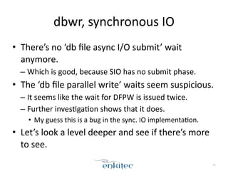 dbwr, 
synchronous 
IO 
• There’s 
no 
‘db 
file 
async 
I/O 
submit’ 
wait 
anymore. 
– Which 
is 
good, 
because 
SIO 
has 
no 
submit 
phase. 
• The 
‘db 
file 
parallel 
write’ 
waits 
seem 
suspicious. 
– It 
seems 
like 
the 
wait 
for 
DFPW 
is 
issued 
twice. 
– Further 
inves;ga;on 
shows 
that 
it 
does. 
• My 
guess 
this 
is 
a 
bug 
in 
the 
sync. 
IO 
implementa;on. 
• Let’s 
look 
a 
level 
deeper 
and 
see 
if 
there’s 
more 
to 
see. 
65 
 