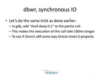 dbwr, 
synchronous 
IO 
• Let’s 
do 
the 
same 
trick 
as 
done 
earlier: 
– In 
gdb, 
add 
“shell 
sleep 
0.1” 
to 
the 
pwrite 
call. 
– This 
makes 
the 
execu;on 
of 
this 
call 
take 
100ms 
longer. 
– To 
see 
if 
there’s 
s;ll 
some 
way 
Oracle 
;mes 
it 
properly. 
67 
 