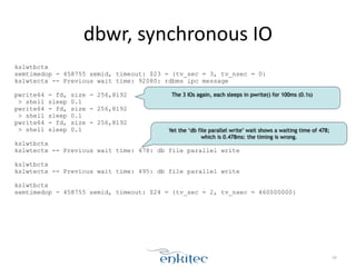 dbwr, 
synchronous 
IO 
kslwtbctx 
semtimedop - 458755 semid, timeout: $23 = {tv_sec = 3, tv_nsec = 0} 
kslwtectx -- Previous wait time: 92080: rdbms ipc message 
! 
pwrite64 - fd, size - 256,8192 
> shell sleep 0.1 
pwrite64 - fd, size - 256,8192 
> shell sleep 0.1 
pwrite64 - fd, size - 256,8192 
> shell sleep 0.1 
! 
kslwtbctx 
kslwtectx -- Previous wait time: 478: db file parallel write 
! 
kslwtbctx 
kslwtectx -- Previous wait time: 495: db file parallel write 
! 
kslwtbctx 
semtimedop - 458755 semid, timeout: $24 = {tv_sec = 2, tv_nsec = 460000000} 
68 
The 3 IOs again, each sleeps in pwrite() for 100ms (0.1s) 
Yet the ‘db file parallel write’ wait shows a waiting time of 478; 
which is 0.478ms: the timing is wrong. 
 