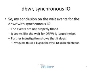 dbwr, 
synchronous 
IO 
• So, 
my 
conclusion 
on 
the 
wait 
events 
for 
the 
dbwr 
with 
synchronous 
IO: 
– The 
events 
are 
not 
properly 
;med 
– It 
seems 
like 
the 
wait 
for 
DFPW 
is 
issued 
twice. 
– Further 
inves;ga;on 
shows 
that 
it 
does. 
• My 
guess 
this 
is 
a 
bug 
in 
the 
sync. 
IO 
implementa;on. 
69 
 