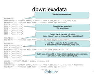 dbwr: 
exadata 
kslwtbctx 
semtimedop - 3309577 semid, timeout: $389 = {tv_sec = 3, tv_nsec = 0} 
kslwtectx -- Previous wait time: 1266041: rdbms ipc message 
$390 = "oss_write" 
$391 = "oss_write" 
$392 = "oss_write" 
$393 = "oss_write" 
$394 = "oss_write" 
$395 = "oss_write" 
! 
kslwtbctx 
kslwtectx -- Previous wait time: 684: db file async I/O submit 
! 
kslwtbctx 
$396 = "oss_wait" 
$397 = "oss_wait" 
kslwtectx -- Previous wait time: 2001: db file parallel write 
$398 = "oss_wait" 
$399 = "oss_wait" 
$400 = "oss_wait" 
$401 = "oss_wait" 
! 
semctl - 3309577,23,16 - semid, semnum, cmd 
kslwtbctx 
semtimedop - 3309577 semid, timeout: $402 = {tv_sec = 1, tv_nsec = 630000000} 
kslwtectx -- Previous wait time: 1634299: rdbms ipc message 
71 
The dbwr semaphore sleep. 
The writes are issued here. 
This is not timed. 
There is the db file async I/O submit. 
Again, it doesn’t seem to time any of the typical IO calls! 
And there we got the db file parallel write. 
It does seem to always time two oss_wait() calls… 
But it looks for more IOs to finish, alike the trailing io_getevents() calls. 
I am quite sure oss_wait() is a blocking call… 
 
