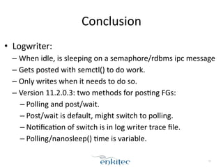 Conclusion 
• Logwriter: 
– When 
idle, 
is 
sleeping 
on 
a 
semaphore/rdbms 
ipc 
message 
– Gets 
posted 
with 
semctl() 
to 
do 
work. 
– Only 
writes 
when 
it 
needs 
to 
do 
so. 
– Version 
11.2.0.3: 
two 
methods 
for 
pos;ng 
FGs: 
– Polling 
and 
post/wait. 
– Post/wait 
is 
default, 
might 
switch 
to 
polling. 
– No;fica;on 
of 
switch 
is 
in 
log 
writer 
trace 
file. 
– Polling/nanosleep() 
;me 
is 
variable. 
72 
 