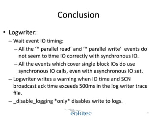 Conclusion 
• Logwriter: 
– Wait 
event 
IO 
;ming: 
– All 
the 
‘* 
parallel 
read’ 
and 
‘* 
parallel 
write’ 
events 
do 
not 
seem 
to 
;me 
IO 
correctly 
with 
synchronous 
IO. 
– All 
the 
events 
which 
cover 
single 
block 
IOs 
do 
use 
synchronous 
IO 
calls, 
even 
with 
asynchronous 
IO 
set. 
– Logwriter 
writes 
a 
warning 
when 
IO 
;me 
and 
SCN 
broadcast 
ack 
;me 
exceeds 
500ms 
in 
the 
log 
writer 
trace 
file. 
– _disable_logging 
*only* 
disables 
write 
to 
logs. 
74 
 