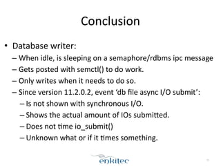 Conclusion 
• Database 
writer: 
– When 
idle, 
is 
sleeping 
on 
a 
semaphore/rdbms 
ipc 
message 
– Gets 
posted 
with 
semctl() 
to 
do 
work. 
– Only 
writes 
when 
it 
needs 
to 
do 
so. 
– Since 
version 
11.2.0.2, 
event 
‘db 
file 
async 
I/O 
submit’: 
– Is 
not 
shown 
with 
synchronous 
I/O. 
– Shows 
the 
actual 
amount 
of 
IOs 
submifed. 
– Does 
not 
;me 
io_submit() 
– Unknown 
what 
or 
if 
it 
;mes 
something. 
75 
 