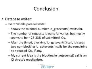 Conclusion 
• Database 
writer: 
– Event 
‘db 
file 
parallel 
write’: 
– Shows 
the 
minimal 
number 
io_getevents() 
waits 
for. 
– The 
number 
of 
requests 
it 
waits 
for 
varies, 
but 
mostly 
seems 
to 
be 
~ 
25-­‐33% 
of 
submifed 
IOs. 
– Aher 
the 
;med, 
blocking, 
io_getevents() 
call, 
it 
issues 
two 
non-­‐blocking 
io_getevents() 
calls 
for 
the 
remaining 
non-­‐reaped 
IOs, 
if 
any. 
– My 
current 
idea 
is 
the 
blocking 
io_getevents() 
call 
is 
an 
IO 
throfle 
mechanism. 
76 
 