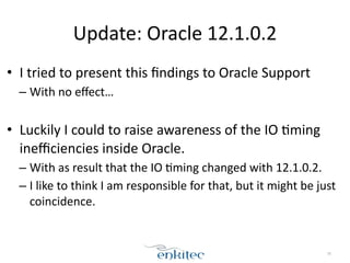 Update: 
Oracle 
12.1.0.2 
• I 
tried 
to 
present 
this 
findings 
to 
Oracle 
Support 
– With 
no 
effect… 
! 
• Luckily 
I 
could 
to 
raise 
awareness 
of 
the 
IO 
;ming 
inefficiencies 
inside 
Oracle. 
– With 
as 
result 
that 
the 
IO 
;ming 
changed 
with 
12.1.0.2. 
– I 
like 
to 
think 
I 
am 
responsible 
for 
that, 
but 
it 
might 
be 
just 
coincidence. 
78 
 