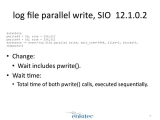 log 
file 
parallel 
write, 
SIO 
12.1.0.2 
! 
kslwtbctx 
pwrite64 - fd, size - 256,512 
pwrite64 - fd, size - 256,512 
kslwtectx -> event=log file parallel write, wait_time=3968, files=2, blocks=2, 
requests=2 
! 
• Change: 
• Wait 
includes 
pwrite(). 
• Wait 
;me: 
• Total 
;me 
of 
both 
pwrite() 
calls, 
executed 
sequen;ally. 
80 
 