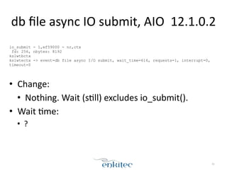 db 
file 
async 
IO 
submit, 
AIO 
12.1.0.2 
! 
io_submit - 1,ef59000 - nr,ctx 
fd: 256, nbytes: 8192 
kslwtbctx 
kslwtectx -> event=db file async I/O submit, wait_time=616, requests=1, interrupt=0, 
timeout=0 
!! 
• Change: 
• Nothing. 
Wait 
(s;ll) 
excludes 
io_submit(). 
• Wait 
;me: 
• ? 
81 
 