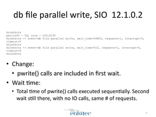 db 
file 
parallel 
write, 
SIO 
12.1.0.2 
! 
kslwtbctx 
pwrite64 - fd, size - 256,8192 
kslwtectx -> event=db file parallel write, wait_time=59805, requests=1, interrupt=0, 
timeout=0 
kslwtbctx 
kslwtectx -> event=db file parallel write, wait_time=512, requests=1, interrupt=0, 
timeout=0 
kslwtbctx 
! 
• Change: 
• pwrite() 
calls 
are 
included 
in 
first 
wait. 
• Wait 
;me: 
• Total 
;me 
of 
pwrite() 
calls 
executed 
sequen;ally. 
Second 
wait 
s;ll 
there, 
with 
no 
IO 
calls, 
same 
# 
of 
requests. 
83 
 