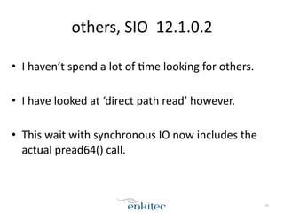 others, 
SIO 
12.1.0.2 
! 
• I 
haven’t 
spend 
a 
lot 
of 
;me 
looking 
for 
others. 
! 
• I 
have 
looked 
at 
‘direct 
path 
read’ 
however. 
! 
• This 
wait 
with 
synchronous 
IO 
now 
includes 
the 
actual 
pread64() 
call. 
84 
 
