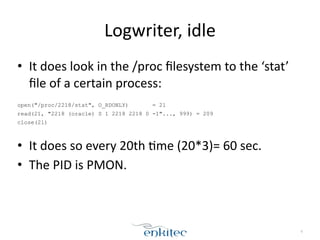 Logwriter, 
idle 
• It 
does 
look 
in 
the 
/proc 
filesystem 
to 
the 
‘stat’ 
file 
of 
a 
certain 
process: 
! 
open("/proc/2218/stat", O_RDONLY) = 21 
read(21, "2218 (oracle) S 1 2218 2218 0 -1"..., 999) = 209 
close(21) 
! 
• It 
does 
so 
every 
20th 
[me 
(20*3)= 
60 
sec. 
• The 
PID 
is 
PMON. 
9 
 