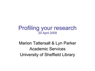 Profiling your research 20 April 2009 Marion Tattersall & Lyn Parker Academic Services University of Sheffield Library 