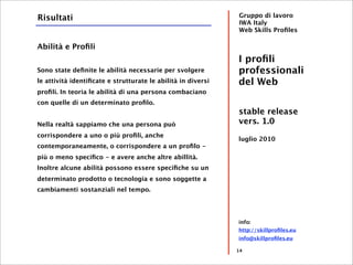 Risultati                                                     Gruppo di lavoro
                                                              IWA Italy
                                                              Web Skills Proﬁles

Abilità e Proﬁli
                                                              I proﬁli
Sono state deﬁnite le abilità necessarie per svolgere         professionali
le attività identiﬁcate e strutturate le abilità in diversi   del Web
proﬁli. In teoria le abilità di una persona combaciano
con quelle di un determinato proﬁlo.
                                                              stable release
Nella realtà sappiamo che una persona può                     vers. 1.0
corrispondere a uno o più proﬁli, anche
                                                              luglio 2010
contemporaneamente, o corrispondere a un proﬁlo -
più o meno speciﬁco - e avere anche altre abillità.
Inoltre alcune abilità possono essere speciﬁche su un
determinato prodotto o tecnologia e sono soggette a
cambiamenti sostanziali nel tempo.




                                                              info:
                                                              http://skillproﬁles.eu
                                                              info@skillproﬁles.eu

                                                              14
 