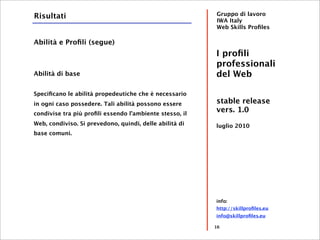 Risultati                                                Gruppo di lavoro
                                                         IWA Italy
                                                         Web Skills Proﬁles

Abilità e Proﬁli (segue)
                                                         I proﬁli
                                                         professionali
Abilità di base                                          del Web

Speciﬁcano le abilità propedeutiche che è necessario
in ogni caso possedere. Tali abilità possono essere      stable release
condivise tra più proﬁli essendo l’ambiente stesso, il
                                                         vers. 1.0
Web, condiviso. Si prevedono, quindi, delle abilità di   luglio 2010
base comuni.




                                                         info:
                                                         http://skillproﬁles.eu
                                                         info@skillproﬁles.eu

                                                         16
 