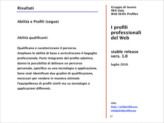 Risultati                                                 Gruppo di lavoro
                                                          IWA Italy
                                                          Web Skills Proﬁles

Abilità e Proﬁli (segue)
                                                          I proﬁli
                                                          professionali
Abilità qualiﬁcanti                                       del Web

Qualiﬁcano e caratterizzano il percorso.
Ampliano le abilità di base e arricchiscono il bagaglio   stable release
professionale. Parte integrante del proﬁlo adattivo,
                                                          vers. 1.0
danno la possibilità di delinare un percorso              luglio 2010
personale, speciﬁco su una tecnologia o applicazione.
Sono stati identiﬁcati due gradini di qualiﬁcazione,
necessari per rendere in maniera ottimale
l'equipollenza di proﬁli simili ma su tecnologie o
applicazioni differenti.




                                                          info:
                                                          http://skillproﬁles.eu
                                                          info@skillproﬁles.eu

                                                          17
 