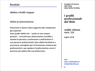 Risultati                                                 Gruppo di lavoro
                                                          IWA Italy
                                                          Web Skills Proﬁles

Abilità e Proﬁli (segue)
                                                          I proﬁli
                                                          professionali
Abilità di potenziamento                                  del Web

Potenziano e danno valore aggiunto alle competenze
già acquisite.                                            stable release
Sono quelle abilità che - anche se non sempre
                                                          vers. 1.0
presenti - arricchiscono ulteriormente il proﬁlo e        luglio 2010
aiutano la persona a continunare e perfezionare il
suo percorso professionale. Sono abilità facoltative e
accessorie, consigliate per la formazione continua dei
professionisti e per guidare il professionista verso il
percorso più adatto alla sua professione.




                                                          info:
                                                          http://skillproﬁles.eu
                                                          info@skillproﬁles.eu

                                                          18
 