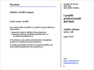 Risultati                                                   Gruppo di lavoro
                                                            IWA Italy
                                                            Web Skills Proﬁles

Abilità e Proﬁli (segue)
                                                            I proﬁli
                                                            professionali
Come usare i proﬁli                                         del Web

Una volta scelto il proﬁlo o i proﬁli ai quali aderire, è
necessario:                                                 stable release
- Acquisire tutte le abilità di base previste               vers. 1.0
- Acquisire almeno un'abilità qualiﬁcante 1 e
    un'abilità qualiﬁcante 2                                luglio 2010
E' facoltativo, ma anche strettamente consigliato,
acquisire le abilità di potenziamento.
E' inoltre possibile arricchire il proprio proﬁlo con
altre abilità qualiﬁcanti di competenza .




                                                            info:
                                                            http://skillproﬁles.eu
                                                            info@skillproﬁles.eu

                                                            19
 