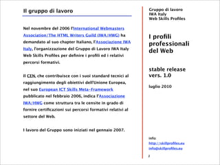 Il gruppo di lavoro                                        Gruppo di lavoro
                                                           IWA Italy
                                                           Web Skills Proﬁles

Nel novembre del 2006 l'International Webmasters
Association/The HTML Writers Guild (IWA/HWG) ha
                                                           I proﬁli
demandato al suo chapter Italiano, l'Associazione IWA
                                                           professionali
Italy, l'organizzazione del Gruppo di Lavoro IWA Italy
                                                           del Web
Web Skills Proﬁles per deﬁnire i proﬁli ed i relativi
percorsi formativi.
                                                           stable release
Il CEN, che contribuisce con i suoi standard tecnici al    vers. 1.0
raggiungimento degli obiettivi dell'Unione Europea,
                                                           luglio 2010
nel suo European ICT Skills Meta-Framework
pubblicato nel febbraio 2006, indica l'Associazione
IWA/HWG come struttura tra le censite in grado di
fornire certiﬁcazioni sui percorsi formativi relativi al
settore del Web.


I lavoro del Gruppo sono iniziati nel gennaio 2007.

                                                           info:
                                                           http://skillproﬁles.eu
                                                           info@skillproﬁles.eu

                                                           2
 
