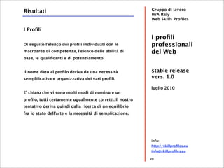 Risultati                                                 Gruppo di lavoro
                                                          IWA Italy
                                                          Web Skills Proﬁles

I Proﬁli
                                                          I proﬁli
Di seguito l'elenco dei proﬁli individuati con le         professionali
macroaree di competenza, l'elenco delle abilità di        del Web
base, le qualiﬁcanti e di potenziamento.


Il nome dato al proﬁlo deriva da una necessità            stable release
sempliﬁcativa e organizzativa dei vari proﬁli.            vers. 1.0

                                                          luglio 2010
E' chiaro che vi sono molti modi di nominare un
proﬁlo, tutti certamente ugualmente corretti. Il nostro
tentativo deriva quindi dalla ricerca di un equilibrio
fra lo stato dell'arte e la necessità di semplicazione.




                                                          info:
                                                          http://skillproﬁles.eu
                                                          info@skillproﬁles.eu

                                                          20
 