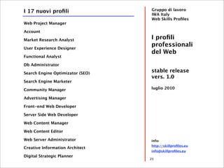 I 17 nuovi proﬁli                 Gruppo di lavoro
                                  IWA Italy
                                  Web Skills Proﬁles
Web Project Manager

Account

Market Research Analyst           I proﬁli
User Experience Designer
                                  professionali
                                  del Web
Functional Analyst

Db Administrator

Search Engine Optimizator (SEO)
                                  stable release
                                  vers. 1.0
Search Engine Marketer

Community Manager                 luglio 2010

Advertising Manager

Front-end Web Developer

Server Side Web Developer

Web Content Manager

Web Content Editor

Web Server Administrator          info:
                                  http://skillproﬁles.eu
Creative Information Architect
                                  info@skillproﬁles.eu
Digital Strategic Planner
                                  21
 