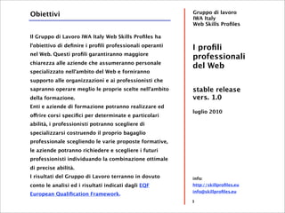 Obiettivi                                                Gruppo di lavoro
                                                         IWA Italy
                                                         Web Skills Proﬁles

Il Gruppo di Lavoro IWA Italy Web Skills Proﬁles ha
l'obiettivo di deﬁnire i proﬁli professionali operanti
                                                         I proﬁli
nel Web. Questi proﬁli garantiranno maggiore
                                                         professionali
chiarezza alle aziende che assumeranno personale
                                                         del Web
specializzato nell'ambito del Web e forniranno
supporto alle organizzazioni e ai professionisti che
sapranno operare meglio le proprie scelte nell'ambito    stable release
della formazione.                                        vers. 1.0
Enti e aziende di formazione potranno realizzare ed
                                                         luglio 2010
offrire corsi speciﬁci per determinate e particolari
abilità, i professionisti potranno scegliere di
specializzarsi costruendo il proprio bagaglio
professionale scegliendo le varie proposte formative,
le aziende potranno richiedere e scegliere i futuri
professionisti individuando la combinazione ottimale
di precise abilità.
I risultati del Gruppo di Lavoro terranno in dovuto      info:
conto le analisi ed i risultati indicati dagli EQF       http://skillproﬁles.eu
                                                         info@skillproﬁles.eu
European Qualiﬁcation Framework.
                                                         3
 