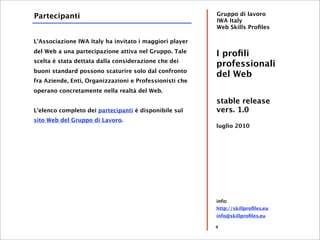 Partecipanti                                             Gruppo di lavoro
                                                         IWA Italy
                                                         Web Skills Proﬁles

L'Associazione IWA Italy ha invitato i maggiori player
del Web a una partecipazione attiva nel Gruppo. Tale
                                                         I proﬁli
scelta è stata dettata dalla considerazione che dei
                                                         professionali
buoni standard possono scaturire solo dal confronto
                                                         del Web
fra Aziende, Enti, Organizzazioni e Professionisti che
operano concretamente nella realtà del Web.
                                                         stable release
L'elenco completo dei partecipanti è disponibile sul     vers. 1.0
sito Web del Gruppo di Lavoro.
                                                         luglio 2010




                                                         info:
                                                         http://skillproﬁles.eu
                                                         info@skillproﬁles.eu

                                                         4
 