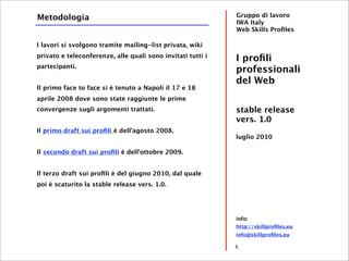 Metodologia                                                  Gruppo di lavoro
                                                             IWA Italy
                                                             Web Skills Proﬁles

I lavori si svolgono tramite mailing-list privata, wiki
privato e teleconferenze, alle quali sono invitati tutti i
                                                             I proﬁli
partecipanti.
                                                             professionali
                                                             del Web
Il primo face to face si è tenuto a Napoli il 17 e 18
aprile 2008 dove sono state raggiunte le prime
convergenze sugli argomenti trattati.                        stable release
                                                             vers. 1.0
Il primo draft sui proﬁli è dell’agosto 2008.
                                                             luglio 2010

Il secondo draft sui proﬁli è dell’ottobre 2009.


Il terzo draft sui proﬁli è del giugno 2010, dal quale
poi è scaturito la stable release vers. 1.0.




                                                             info:
                                                             http://skillproﬁles.eu
                                                             info@skillproﬁles.eu

                                                             5
 