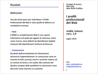 Risultati                                                   Gruppo di lavoro
                                                            IWA Italy
                                                            Web Skills Proﬁles

Deﬁnizioni
                                                            I proﬁli
Uno dei primi passi per individuare i Proﬁli                professionali
Professionali del Web è stato quello di deﬁnire un          del Web
vocabolario comune:


- Web                                                       stable release
Il WWW (o semplicemente Web) è uno spazio
                                                            vers. 1.0
informativo nel quale gli oggetti di interesse, intesi      luglio 2010
come risorse, sono deﬁniti da identiﬁcatori globali
chiamati URI (Identiﬁcatori Uniformi di Risorse)


- Conoscenze
Risultato dell'assimilazione di informazioni
attraverso l'apprendimento. Le conoscenze sono un
insieme di fatti, principi, teorie e pratiche relative ad
                                                            info:
un settore di lavoro o di studio. Nel contesto del
                                                            http://skillproﬁles.eu
Quadro europeo delle qualiﬁche le conoscenze sono           info@skillproﬁles.eu
descritte come teoriche e/o pratiche
                                                            6
 