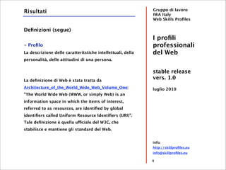 Risultati                                                    Gruppo di lavoro
                                                             IWA Italy
                                                             Web Skills Proﬁles

Deﬁnizioni (segue)
                                                             I proﬁli
- Proﬁlo                                                     professionali
La descrizione delle caratteritstiche intellettuali, della   del Web
personalità, delle attitudini di una persona.


                                                             stable release
La deﬁnizione di Web è stata tratta da
                                                             vers. 1.0
Architecture_of_the_World_Wide_Web_Volume_One:               luglio 2010
"The World Wide Web (WWW, or simply Web) is an
information space in which the items of interest,
referred to as resources, are identiﬁed by global
identiﬁers called Uniform Resource Identiﬁers (URI)".
Tale deﬁnizione è quella ufficiale del W3C, che
stabilisce e mantiene gli standard del Web.


                                                             info:
                                                             http://skillproﬁles.eu
                                                             info@skillproﬁles.eu

                                                             8
 