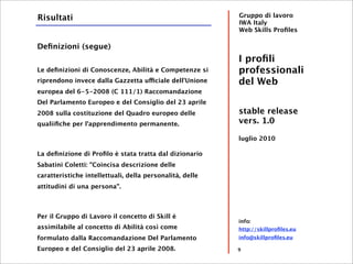 Risultati                                                 Gruppo di lavoro
                                                          IWA Italy
                                                          Web Skills Proﬁles

Deﬁnizioni (segue)
                                                          I proﬁli
Le deﬁnizioni di Conoscenze, Abilità e Competenze si      professionali
riprendono invece dalla Gazzetta ufficiale dell'Unione    del Web
europea del 6-5-2008 (C 111/1) Raccomandazione
Del Parlamento Europeo e del Consiglio del 23 aprile
2008 sulla costituzione del Quadro europeo delle          stable release
qualiiﬁche per l'apprendimento permanente.                vers. 1.0

                                                          luglio 2010

La deﬁnizione di Proﬁlo è stata tratta dal dizionario
Sabatini Coletti: "Coincisa descrizione delle
caratteristiche intellettuali, della personalità, delle
attitudini di una persona".



Per il Gruppo di Lavoro il concetto di Skill è
                                                          info:
assimilabile al concetto di Abilità così come             http://skillproﬁles.eu
formulato dalla Raccomandazione Del Parlamento            info@skillproﬁles.eu

Europeo e del Consiglio del 23 aprile 2008.               9
 