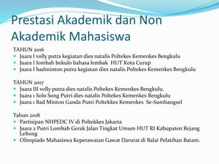 Prestasi Akademik dan Non
Akademik Mahasiswa
TAHUN 2016
 Juara I volly putra kegiatan dies natalis Poltekes Kemenkes Bengkulu
 Juara I lombah bekulo bahasa lembak HUT Kota Curup
 Juara I badminton putra kegiatan dies natalis Poltekes Kemenkes Bengkulu
TAHUN 2017
 Juara III volly putra dies natalis Poltekes Kemenkes Bengkulu.
 Juara 1 Solo Song Putri dies natalis Poltekes Kemenkes Bengkulu
 Juara 1 Bad Minton Ganda Putri Poltekkes Kemenkes Se-Sumbangsel
Tahun 2018
 Partisipan NHPEDC IV di Poltekkes Jakarta
 Juara 2 Putri Lombah Gerak Jalan Tingkat Umum HUT RI Kabupaten Rejang
Lebong
 Olimpiade Mahasiswa Keperawatan Gawat Darurat di Balai Pelatihan Batam.
 