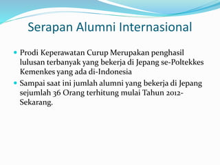 Serapan Alumni Internasional
 Prodi Keperawatan Curup Merupakan penghasil
lulusan terbanyak yang bekerja di Jepang se-Poltekkes
Kemenkes yang ada di-Indonesia
 Sampai saat ini jumlah alumni yang bekerja di Jepang
sejumlah 36 Orang terhitung mulai Tahun 2012-
Sekarang.
 
