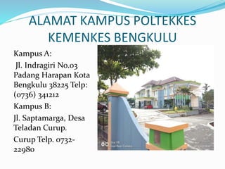 ALAMAT KAMPUS POLTEKKES
KEMENKES BENGKULU
Kampus A:
Jl. Indragiri No.03
Padang Harapan Kota
Bengkulu 38225 Telp:
(0736) 341212
Kampus B:
Jl. Saptamarga, Desa
Teladan Curup.
Curup Telp. 0732-
22980
 