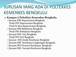 JURUSAN YANG ADA DI POLTEKKES
KEMENKES BENGKULU
1. Kampus A Poltekkes Kemenkes Bengkulu.
Jurusan DIII Keperawatan Bengkulu
Prodi DIV Keperawatan Bengkulu
Prodi S1 Ners Keperawatan Bengkulu
Jurusan DIII Kebidanan Bengkulu
Prodi DIV Kebidanan Bengkulu
Jurusan DIII Gizi Bengkulu
Prodi DIV Gizi Bengkulu
Jurusan DIII Analis Kesehatan Bengkulu
Jurusan DIII Kesehatan Lingkungan Bengkulu
Jurusan DIV Promosi Kesehatan Bengkulu
Jurusan DIII Farmasi Kesehatan Bengkulu
 